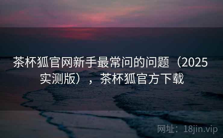 茶杯狐官网新手最常问的问题（2025 实测版），茶杯狐官方下载