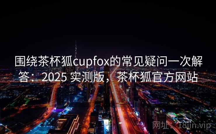 围绕茶杯狐cupfox的常见疑问一次解答：2025 实测版，茶杯狐官方网站