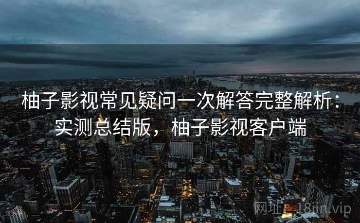 柚子影视常见疑问一次解答完整解析:实测总结版,柚子影视客户端 柚子影视常见疑问一次解答完整解析:实测总结版,柚子影视客户端