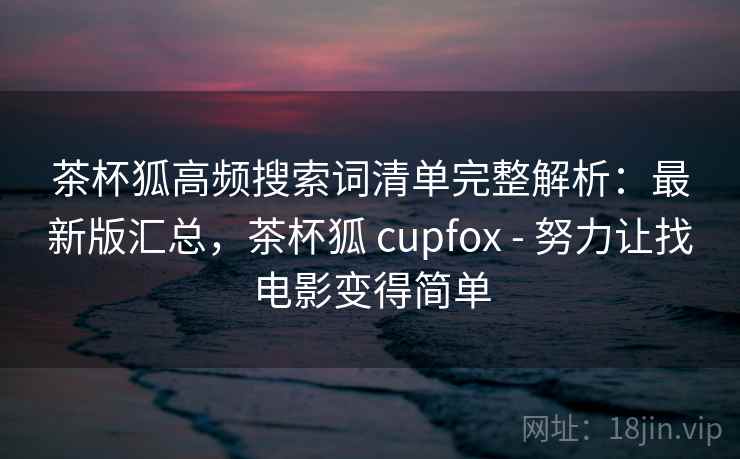 茶杯狐高频搜索词清单完整解析：最新版汇总，茶杯狐 cupfox - 努力让找电影变得简单