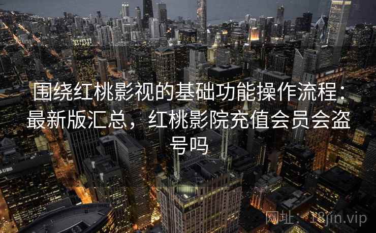 围绕红桃影视的基础功能操作流程：最新版汇总，红桃影院充值会员会盗号吗