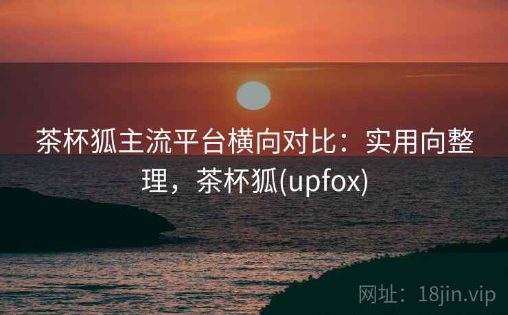 茶杯狐主流平台横向对比：实用向整理，茶杯狐(upfox)