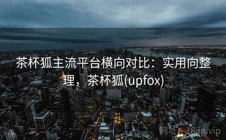 茶杯狐主流平台横向对比：实用向整理，茶杯狐(upfox)