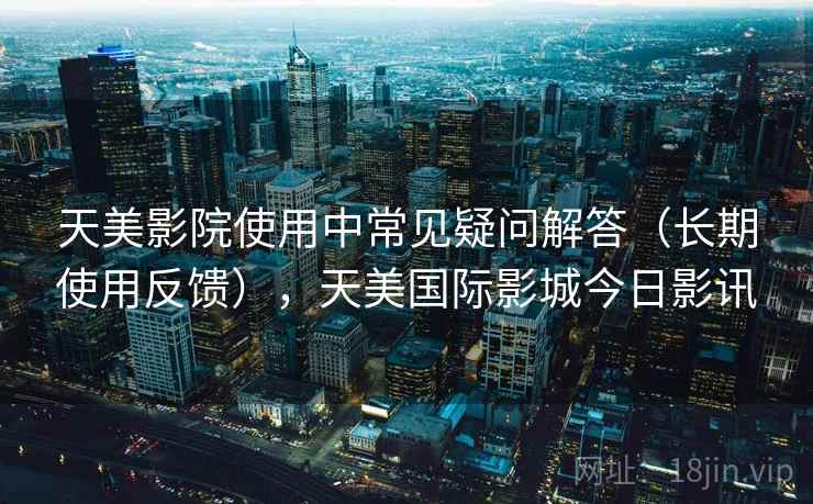 天美影院使用中常见疑问解答（长期使用反馈），天美国际影城今日影讯