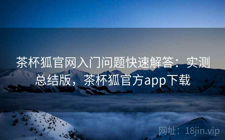 茶杯狐官网入门问题快速解答：实测总结版，茶杯狐官方app下载