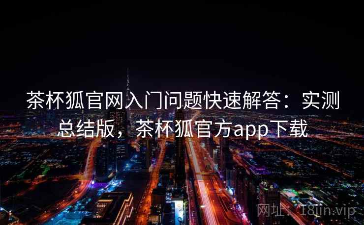 茶杯狐官网入门问题快速解答：实测总结版，茶杯狐官方app下载