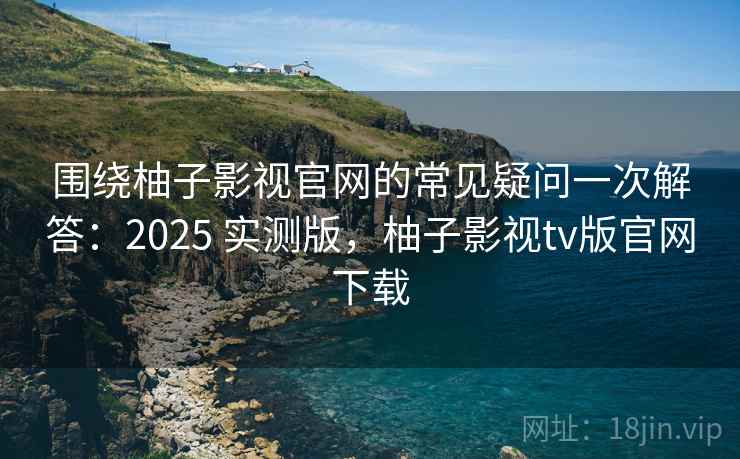围绕柚子影视官网的常见疑问一次解答：2025 实测版，柚子影视tv版官网下载