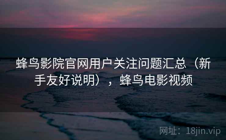 蜂鸟影院官网用户关注问题汇总（新手友好说明），蜂鸟电影视频