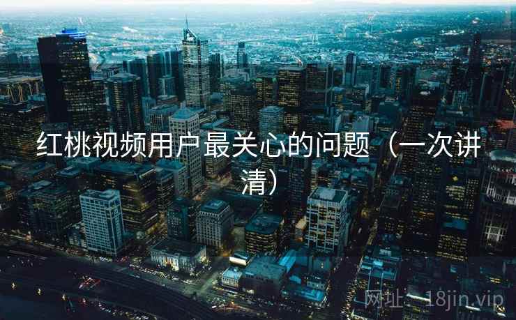 红桃视频用户最关心的问题（一次讲清）