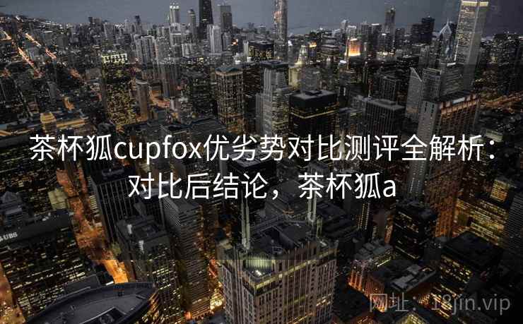 茶杯狐cupfox优劣势对比测评全解析：对比后结论，茶杯狐a