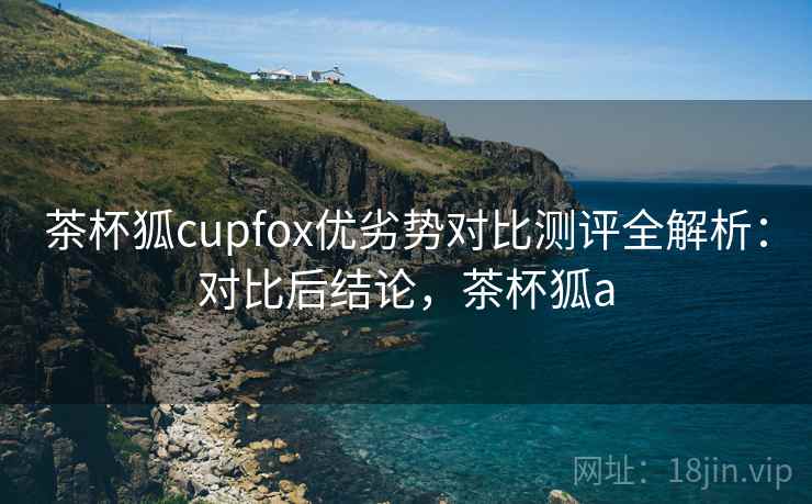 茶杯狐cupfox优劣势对比测评全解析：对比后结论，茶杯狐a