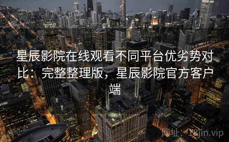 星辰影院在线观看不同平台优劣势对比：完整整理版，星辰影院官方客户端