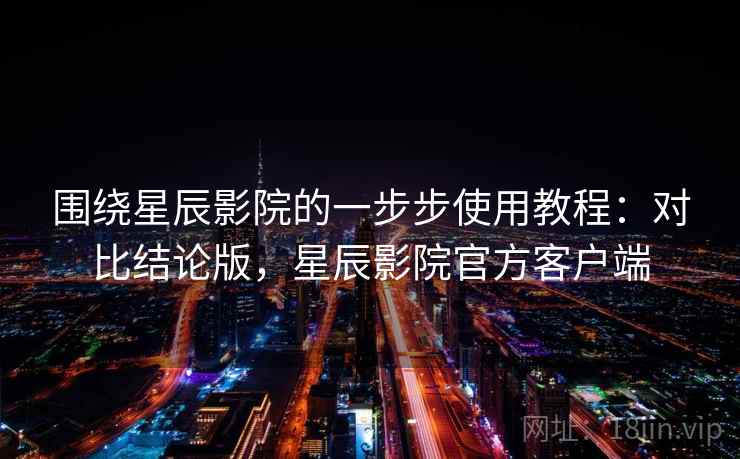 围绕星辰影院的一步步使用教程：对比结论版，星辰影院官方客户端