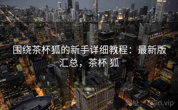围绕茶杯狐的新手详细教程：最新版汇总，茶杯 狐