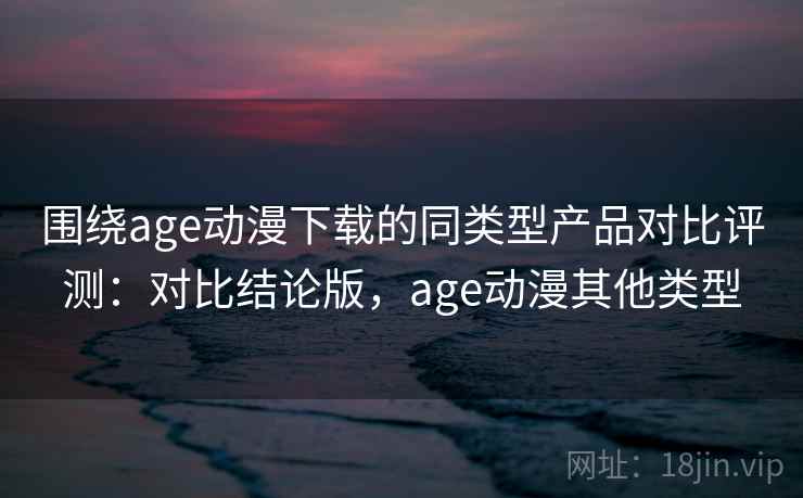 围绕age动漫下载的同类型产品对比评测：对比结论版，age动漫其他类型