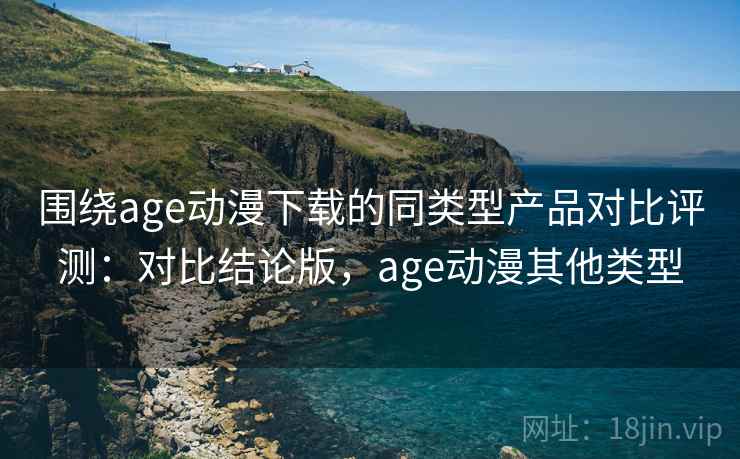 围绕age动漫下载的同类型产品对比评测：对比结论版，age动漫其他类型