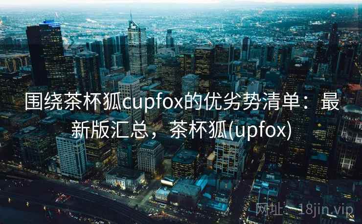围绕茶杯狐cupfox的优劣势清单：最新版汇总，茶杯狐(upfox)