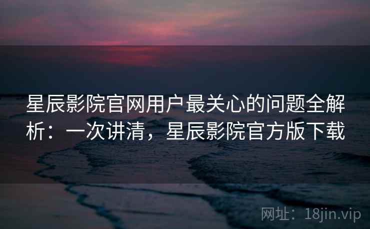 星辰影院官网用户最关心的问题全解析：一次讲清，星辰影院官方版下载