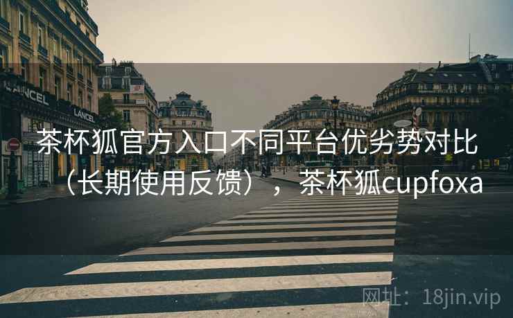 茶杯狐官方入口不同平台优劣势对比（长期使用反馈），茶杯狐cupfoxa