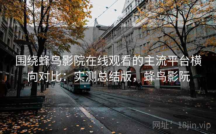 围绕蜂鸟影院在线观看的主流平台横向对比：实测总结版，蜂鸟影阮