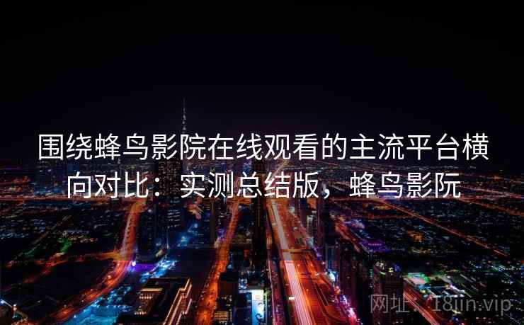 围绕蜂鸟影院在线观看的主流平台横向对比：实测总结版，蜂鸟影阮
