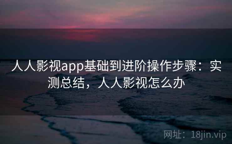人人影视app基础到进阶操作步骤：实测总结，人人影视怎么办