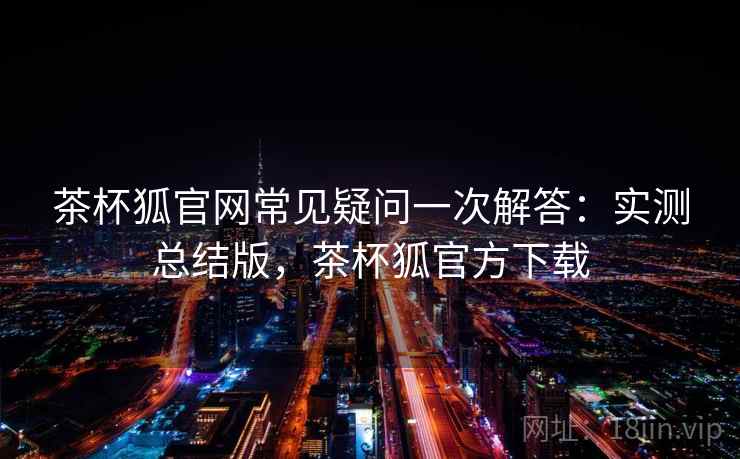 茶杯狐官网常见疑问一次解答：实测总结版，茶杯狐官方下载