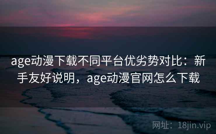 age动漫下载不同平台优劣势对比：新手友好说明，age动漫官网怎么下载