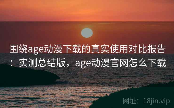 围绕age动漫下载的真实使用对比报告：实测总结版，age动漫官网怎么下载