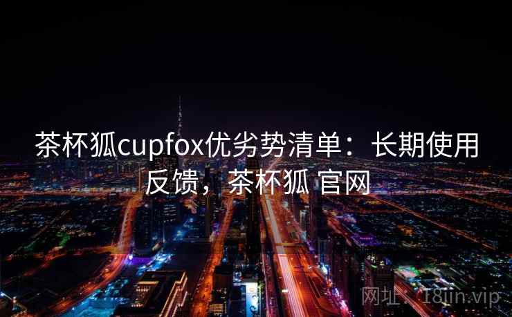 茶杯狐cupfox优劣势清单：长期使用反馈，茶杯狐 官网