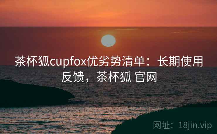 茶杯狐cupfox优劣势清单：长期使用反馈，茶杯狐 官网