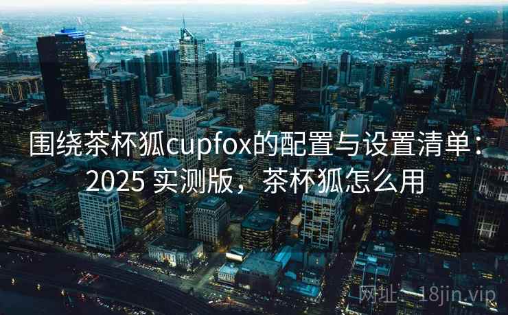 围绕茶杯狐cupfox的配置与设置清单：2025 实测版，茶杯狐怎么用