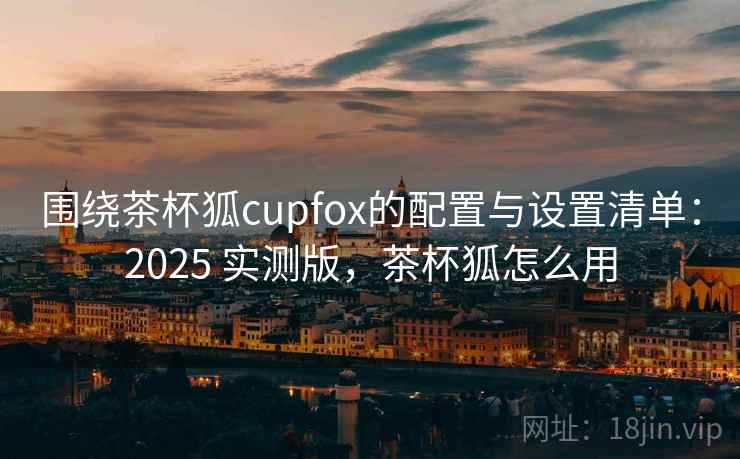 围绕茶杯狐cupfox的配置与设置清单：2025 实测版，茶杯狐怎么用