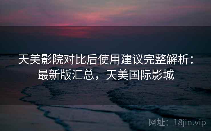 天美影院对比后使用建议完整解析：最新版汇总，天美国际影城