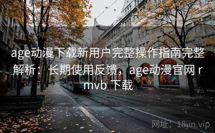 age动漫下载新用户完整操作指南完整解析：长期使用反馈，age动漫官网 rmvb 下载
