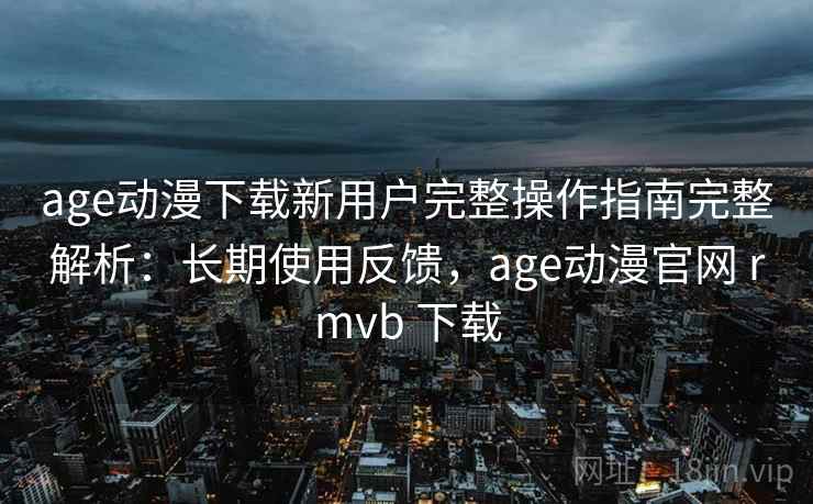 age动漫下载新用户完整操作指南完整解析：长期使用反馈，age动漫官网 rmvb 下载