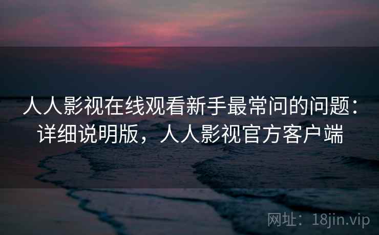 人人影视在线观看新手最常问的问题：详细说明版，人人影视官方客户端