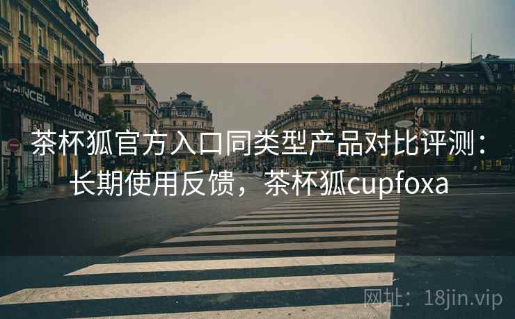 茶杯狐官方入口同类型产品对比评测：长期使用反馈，茶杯狐cupfoxa