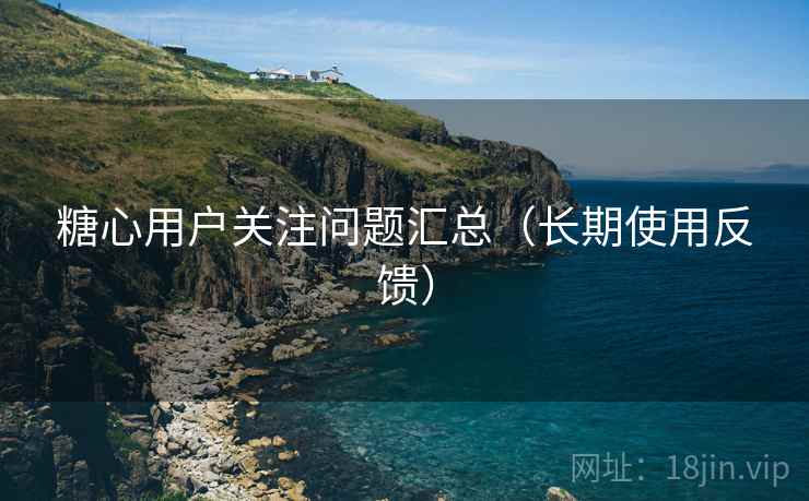 糖心用户关注问题汇总（长期使用反馈）