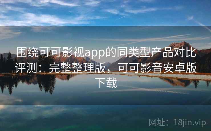 围绕可可影视app的同类型产品对比评测：完整整理版，可可影音安卓版下载