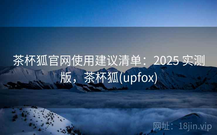 茶杯狐官网使用建议清单：2025 实测版，茶杯狐(upfox)