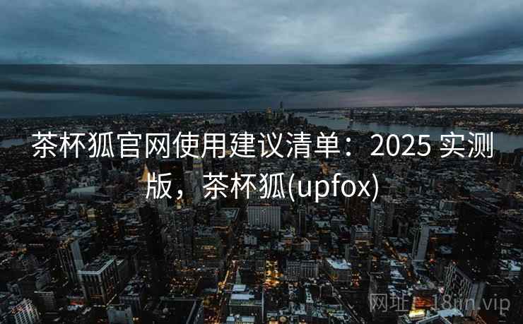茶杯狐官网使用建议清单：2025 实测版，茶杯狐(upfox)