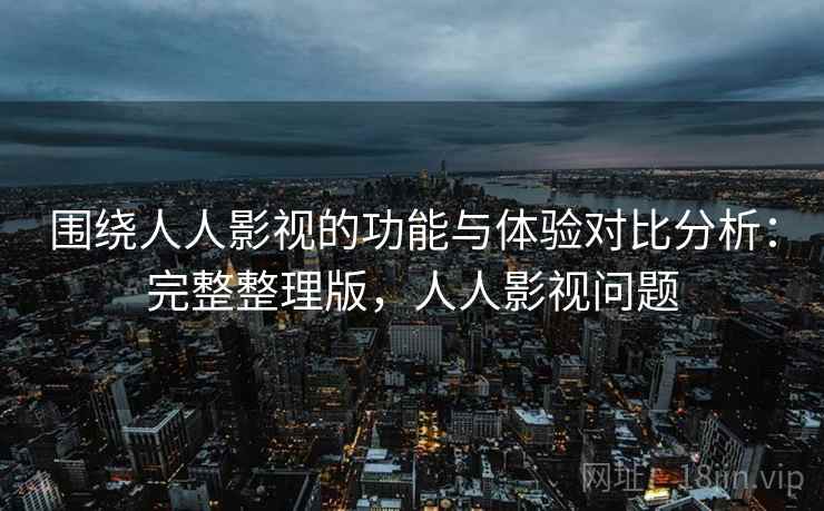 围绕人人影视的功能与体验对比分析：完整整理版，人人影视问题