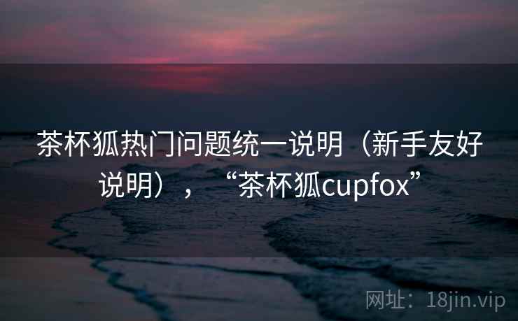茶杯狐热门问题统一说明（新手友好说明），“茶杯狐cupfox”
