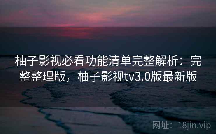 柚子影视必看功能清单完整解析：完整整理版，柚子影视tv3.0版最新版