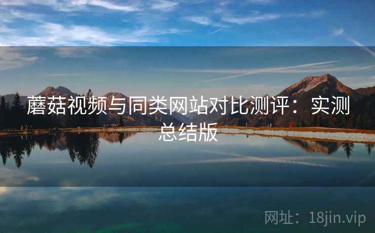 蘑菇视频与同类网站对比测评：实测总结版