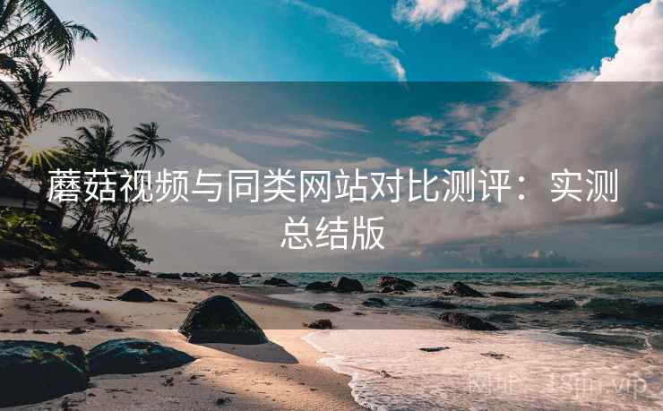 蘑菇视频与同类网站对比测评:实测总结版 蘑菇视频与同类网站对比测评:实测总结版