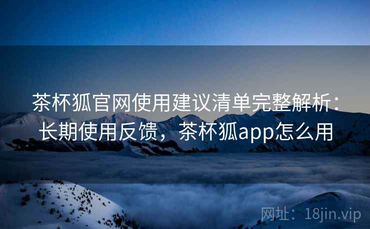 茶杯狐官网使用建议清单完整解析：长期使用反馈，茶杯狐app怎么用
