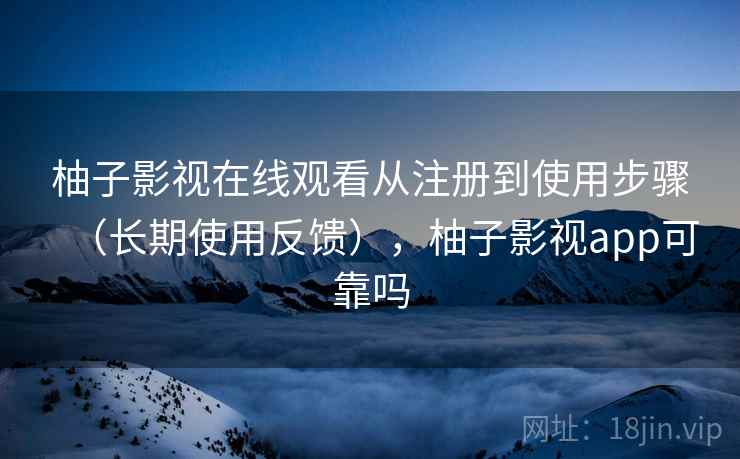 柚子影视在线观看从注册到使用步骤（长期使用反馈），柚子影视app可靠吗