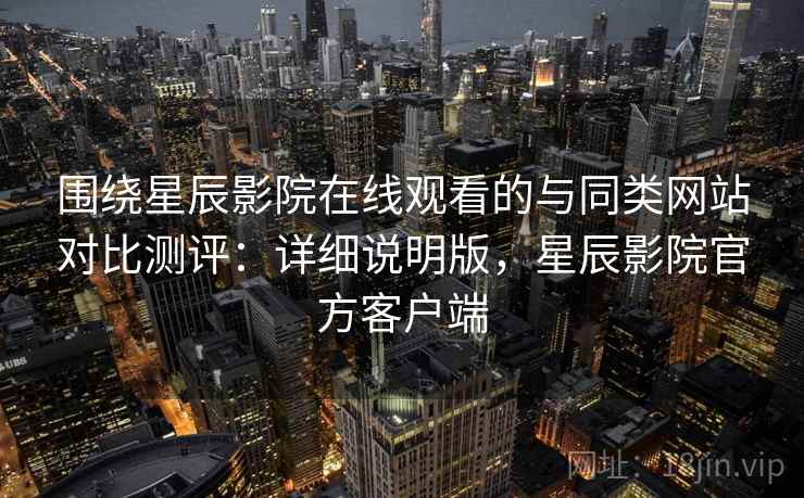 围绕星辰影院在线观看的与同类网站对比测评：详细说明版，星辰影院官方客户端